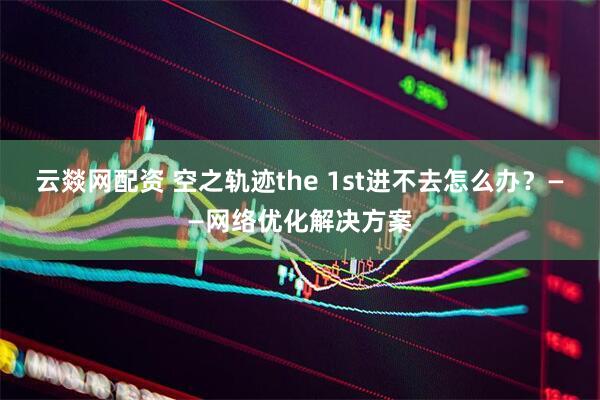 云燚网配资 空之轨迹the 1st进不去怎么办？——网络优化解决方案