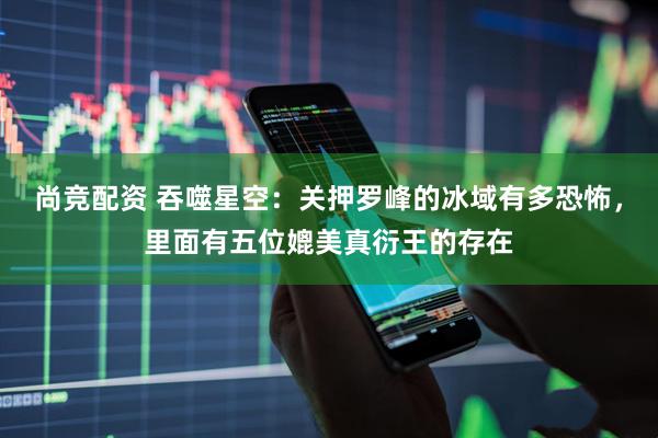 尚竞配资 吞噬星空：关押罗峰的冰域有多恐怖，里面有五位媲美真衍王的存在