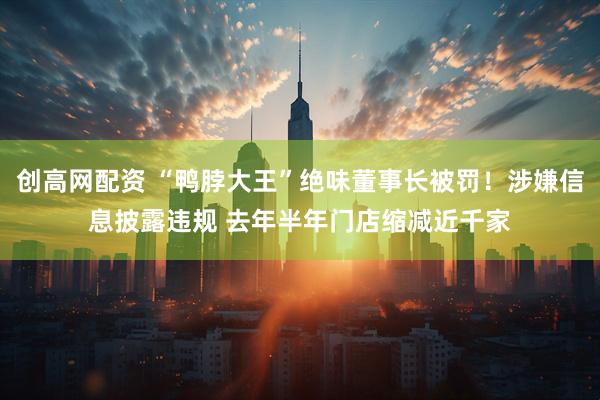 创高网配资 “鸭脖大王”绝味董事长被罚！涉嫌信息披露违规 去年半年门店缩减近千家