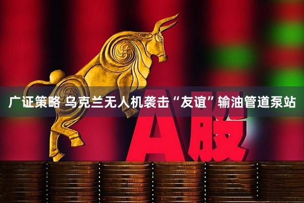 广证策略 乌克兰无人机袭击“友谊”输油管道泵站
