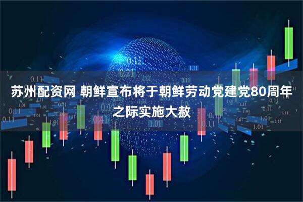 苏州配资网 朝鲜宣布将于朝鲜劳动党建党80周年之际实施大赦