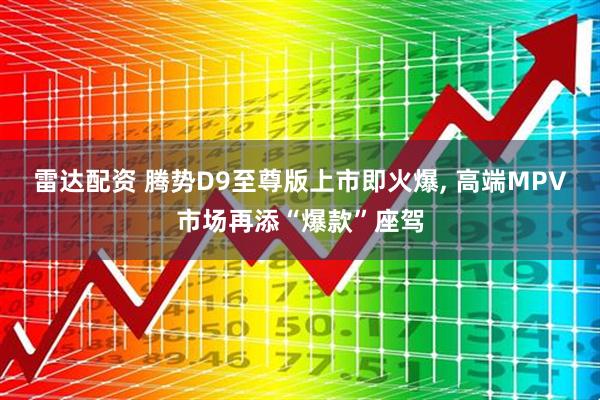 雷达配资 腾势D9至尊版上市即火爆, 高端MPV市场再添“爆款”座驾