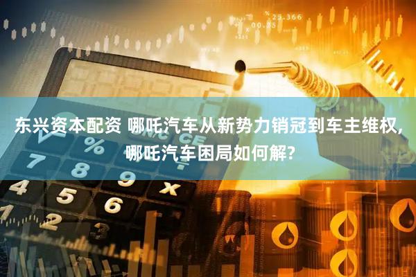 东兴资本配资 哪吒汽车从新势力销冠到车主维权, 哪吒汽车困局如何解?