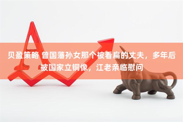 贝盈策略 曾国藩孙女那个被看扁的丈夫，多年后被国家立铜像，江老亲临慰问