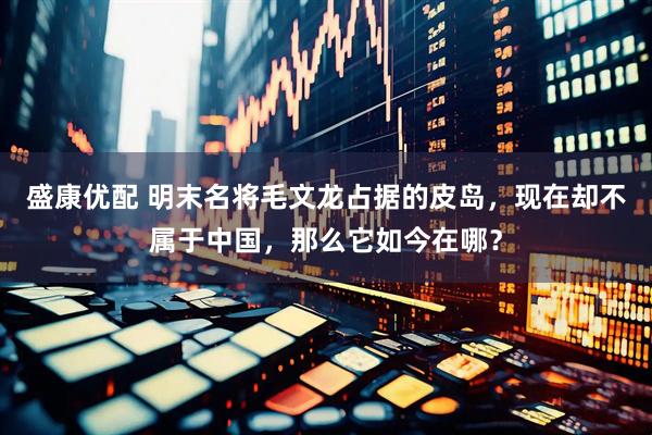盛康优配 明末名将毛文龙占据的皮岛，现在却不属于中国，那么它如今在哪？