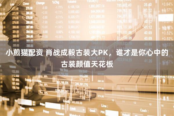 小煎猫配资 肖战成毅古装大PK，谁才是你心中的古装颜值天花板