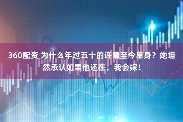 360配资 为什么年过五十的许晴至今单身？她坦然承认如果他还在，我会嫁！
