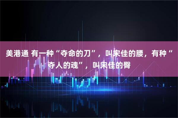 美港通 有一种“夺命的刀”，叫宋佳的腰，有种“夺人的魂”，叫宋佳的臀