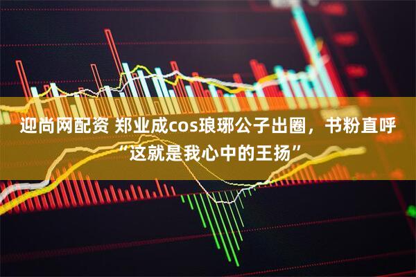 迎尚网配资 郑业成cos琅琊公子出圈，书粉直呼“这就是我心中的王扬”