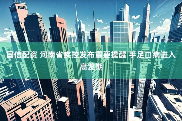 国信配资 河南省疾控发布重要提醒 手足口病进入高发期