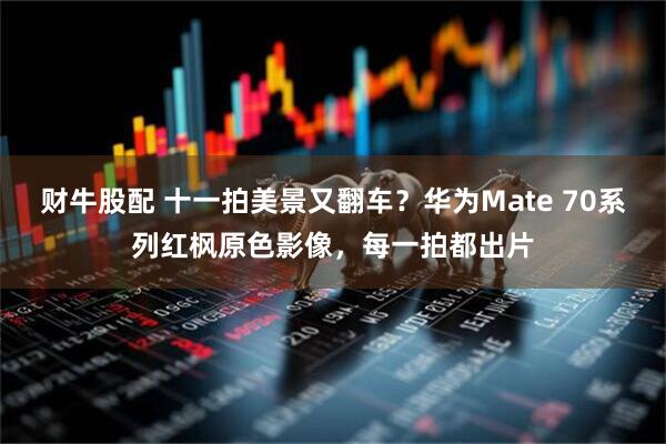 财牛股配 十一拍美景又翻车？华为Mate 70系列红枫原色影像，每一拍都出片