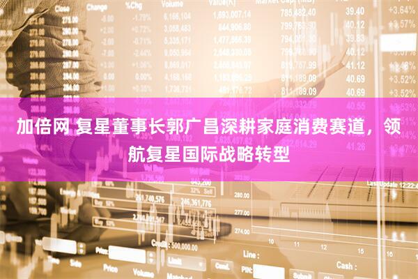 加倍网 复星董事长郭广昌深耕家庭消费赛道，领航复星国际战略转型