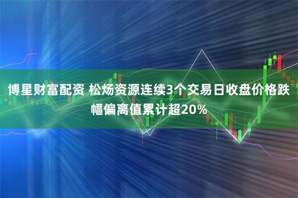 博星财富配资 松炀资源连续3个交易日收盘价格跌幅偏离值累计超20%