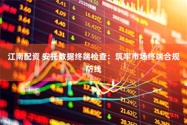 江南配资 安托数据终端检查：筑牢市场终端合规防线