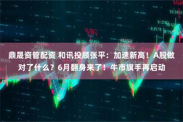 鼎晟资管配资 和讯投顾张平：加速新高！A股做对了什么？6月翻身来了！牛市旗手再启动