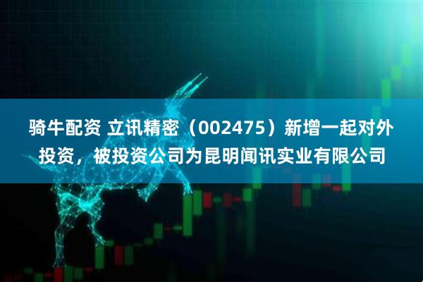 骑牛配资 立讯精密（002475）新增一起对外投资，被投资公司为昆明闻讯实业有限公司