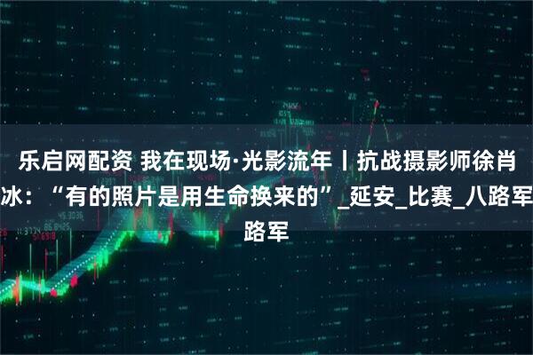 乐启网配资 我在现场·光影流年丨抗战摄影师徐肖冰：“有的照片是用生命换来的”_延安_比赛_八路军