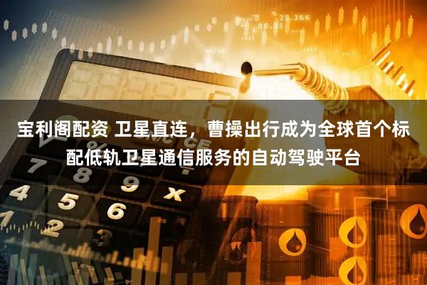 宝利阁配资 卫星直连，曹操出行成为全球首个标配低轨卫星通信服务的自动驾驶平台