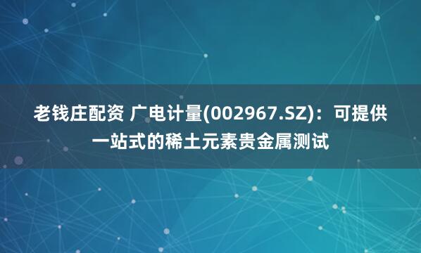 老钱庄配资 广电计量(002967.SZ)：可提供一站式的稀土元素贵金属测试