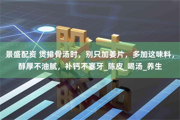 景盛配资 煲排骨汤时，别只加姜片，多加这味料，醇厚不油腻，补钙不塞牙_陈皮_喝汤_养生